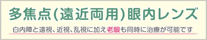 厚生労働省承認先進医療認定施設 多焦点(遠近両用)眼内レンズ 白内障と遠視、近視、乱視に加え老眼も同時に治療が可能です