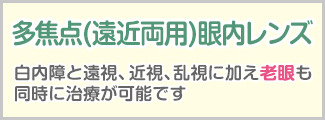 厚生労働省承認先進医療認定施設 多焦点(遠近両用)眼内レンズ 白内障と遠視、近視、乱視に加え老眼も同時に治療が可能です